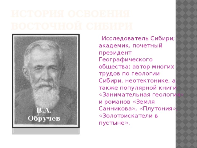 История освоения  Восточной Сибири  Исследователь Сибири; академик, почетный президент Географического общества; автор многих трудов по геологии Сибири, неотектонике, а также популярной книги «Занимательная геология» и романов «Земля Санникова», «Плутония», «Золотоискатели в пустыне». В.А. Обручев 