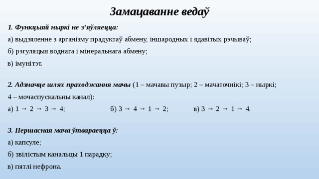 Замацаванне ведаў 1. Функцыяй ныркі не з’яўляецца: а) выдзяленне з арганізму прадуктаў абмену, іншародных і ядавітых рэчываў; б) рэгуляцыя воднага і мінеральнага абмену; в) імунітэт. 2. Адзначце шлях праходжання мачы (1 – мачавы пузыр; 2 – мачаточнікі; 3 – ныркі; 4 – мочаспускальны канал): а) 1 → 2 → 3 → 4;  б) 3  → 4 → 1 → 2;  в) 3 → 2 → 1 → 4. 3. Першасная мача ўтвараецца ў: а) капсуле; б) звілістым канальцы 1 парадку; в) пятлі нефрона.