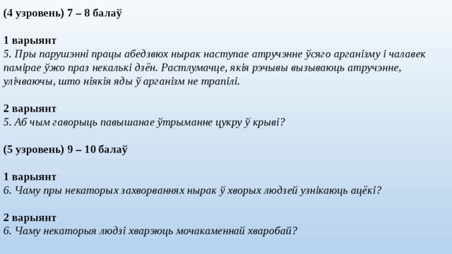 (4 узровень) 7 – 8 балаў 1 варыянт 5. Пры парушэнні працы абедзвюх нырак наступае атручэнне ўсяго арганізму і чалавек памірае ўжо праз некалькі дзён. Растлумачце, якія рэчывы вызываюць атручэнне, улічваючы, што ніякія яды ў арганізм не трапілі. 2 варыянт 5. Аб чым гаворыць павышанае ўтрыманне цукру ў крыві? (5 узровень) 9 – 10 балаў  1 варыянт 6. Чаму пры некаторых захворваннях нырак ў хворых людзей узнікаюць ацёкі?  2 варыянт 6. Чаму некаторыя людзі хварэюць мочакаменнай хваробай?