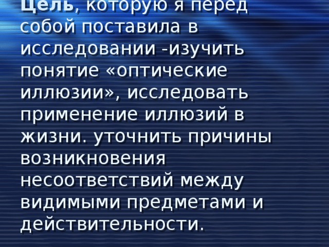 Цель , которую я перед собой поставила в исследовании -изучить понятие «оптические иллюзии», исследовать применение иллюзий в жизни. уточнить причины возникновения несоответствий между видимыми предметами и действительности.   