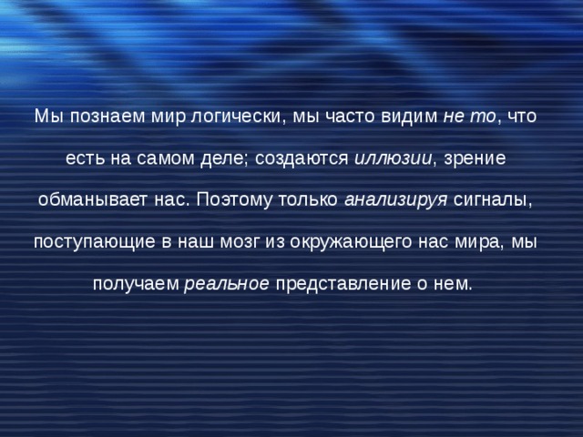 Мы познаем мир логически, мы часто видим не то , что есть на самом деле; создаются иллюзии , зрение обманывает нас. Поэтому только анализируя сигналы, поступающие в наш мозг из окружающего нас мира, мы получаем реальное представление о нем. 