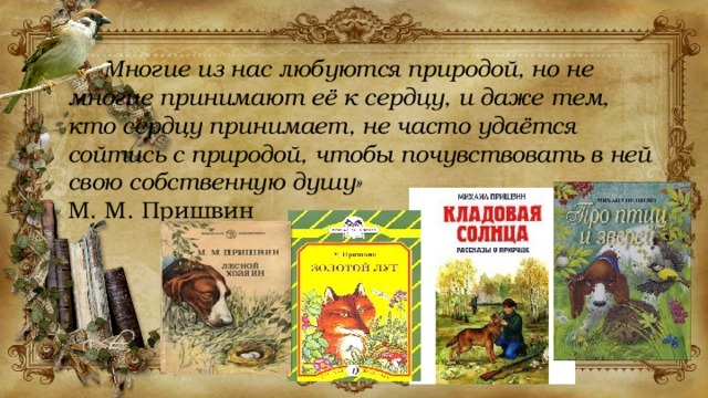  «Многие из нас любуются природой, но не многие принимают её к сердцу, и даже тем, кто сердцу принимает, не часто удаётся сойтись с природой, чтобы почувствовать в ней свою собственную душу» М. М. Пришвин 