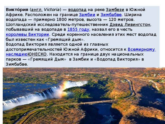 Виктóрия  ( англ.   Victoria ) —  водопад  на реке  Замбези  в Южной Африке. Расположен на границе  Замбии  и  Зимбабве . Ширина водопада — примерно 1800 метров, высота — 120 метров. Шотландский исследователь-путешественник  Дэвид Ливингстон , побывавший на водопаде в  1855 году , назвал его в честь  королевы Виктории . Среди коренного населения этих мест водопад был известен как «Гремящий дым». Водопад Виктория является одной из главных достопримечательностей Южной Африки, относится к  Всемирному наследию ЮНЕСКО . Находится на границе двух национальных парков — «Гремящий Дым» в Замбии и «Водопад Виктория» в Зимбабве. Виктория — единственный водопад в мире, одновременно имеющий более 100 метров в высоту и более километра в ширину. 