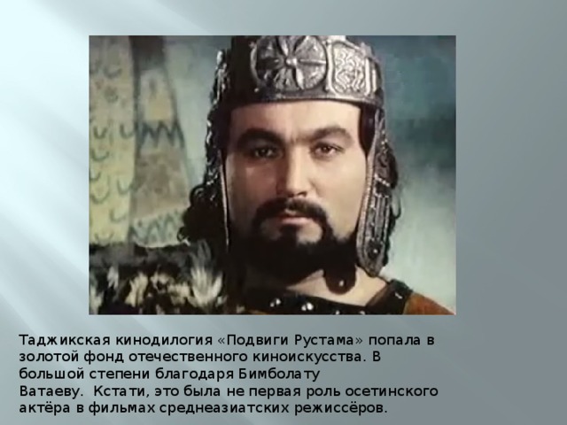 Таджикская кинодилогия «Подвиги Рустама» попала в золотой фонд отечественного киноискусства. В большой степени благодаря Бимболату Ватаеву.  Кстати, это была не первая роль осетинского актёра в фильмах среднеазиатских режиссёров.