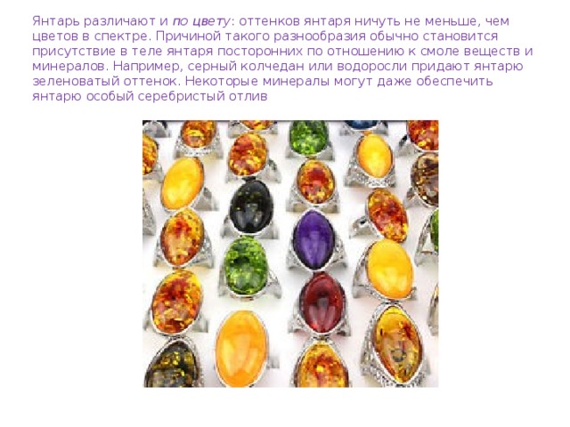 Янтарь различают и  по цвету : оттенков янтаря ничуть не меньше, чем цветов в спектре. Причиной такого разнообразия обычно становится присутствие в теле янтаря посторонних по отношению к смоле веществ и минералов. Например, серный колчедан или водоросли придают янтарю зеленоватый оттенок. Некоторые минералы могут даже обеспечить янтарю особый серебристый отлив 