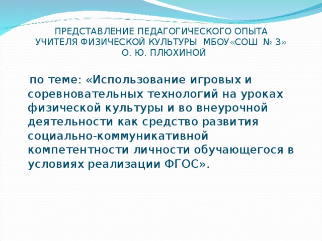 ПРЕДСТАВЛЕНИЕ ПЕДАГОГИЧЕСКОГО ОПЫТА  УЧИТЕЛЯ ФИЗИЧЕСКОЙ КУЛЬТУРЫ МБОУ«СОШ № 3»  О. Ю. ПЛЮХИНОЙ  по теме: «Использование игровых и соревновательных технологий на уроках физической культуры и во внеурочной деятельности как средство развития социально-коммуникативной компетентности личности обучающегося в условиях реализации ФГОС». 