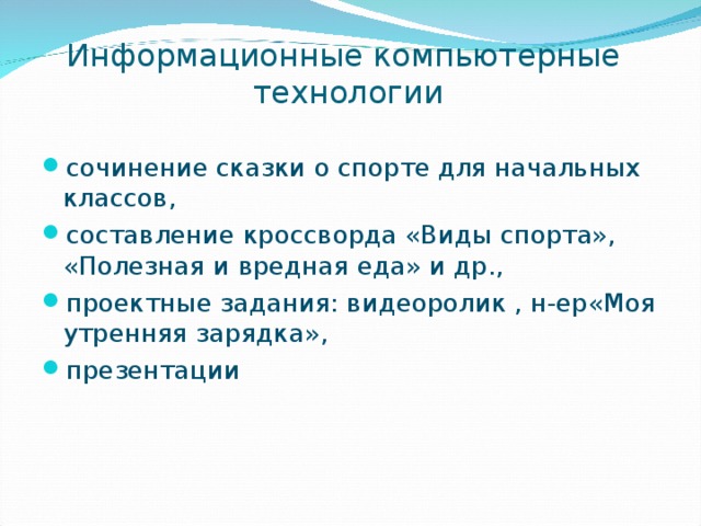 Информационные компьютерные технологии сочинение сказки о спорте для начальных классов, составление кроссворда «Виды спорта», «Полезная и вредная еда» и др., проектные задания: видеоролик , н-ер«Моя утренняя зарядка», презентации 