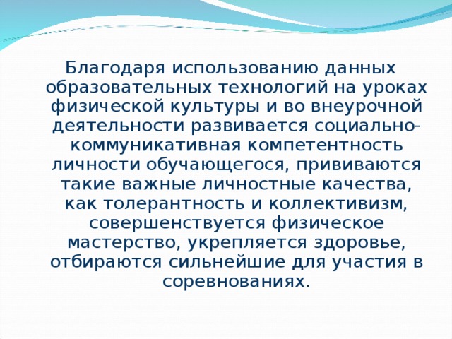 Благодаря использованию данных образовательных технологий на уроках физической культуры и во внеурочной деятельности развивается социально-коммуникативная компетентность личности обучающегося, прививаются такие важные личностные качества, как толерантность и коллективизм, совершенствуется физическое мастерство, укрепляется здоровье, отбираются сильнейшие для участия в соревнованиях. 