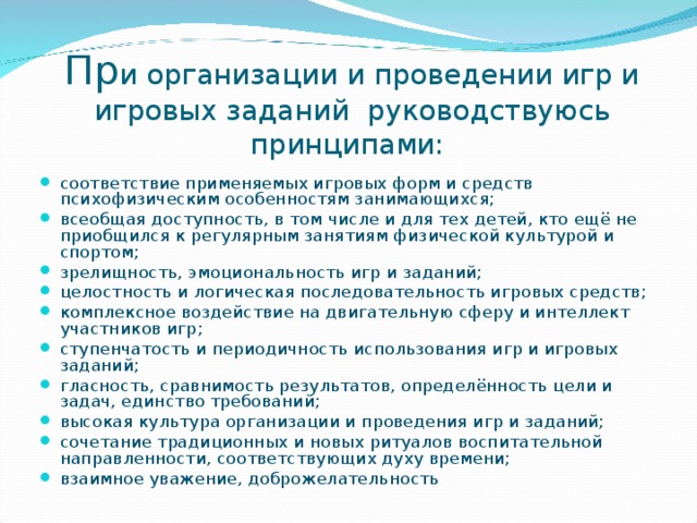 Пр и организации и проведении игр и игровых заданий  руководствуюсь принципами:   соответствие применяемых игровых форм и средств психофизическим особенностям занимающихся; всеобщая доступность, в том числе и для тех детей, кто ещё не приобщился к регулярным занятиям физической культурой и спортом; зрелищность, эмоциональность игр и заданий; целостность и логическая последовательность игровых средств; комплексное воздействие на двигательную сферу и интеллект участников игр; ступенчатость и периодичность использования игр и игровых заданий; гласность, сравнимость результатов, определённость цели и задач, единство требований; высокая культура организации и проведения игр и заданий; сочетание традиционных и новых ритуалов воспитательной направленности, соответствующих духу времени; взаимное уважение, доброжелательность 