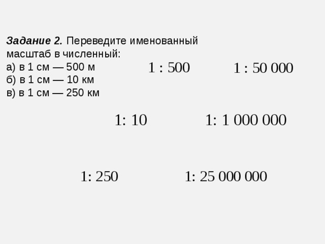 Задание 2.   Переведите именованный масштаб в численный: а) в 1 см — 500 м б) в 1 см — 10 км в) в 1 см — 250 км 1 : 500 1 : 50 000 1: 10 1: 1 000 000 1: 250 1: 25 000 000 