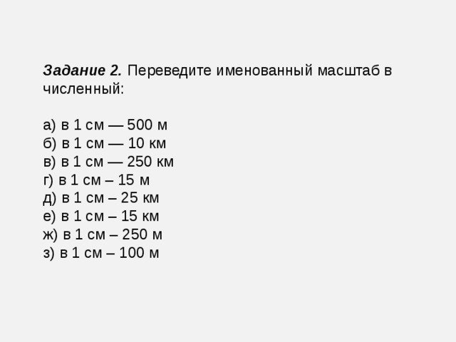 Задание 2.   Переведите именованный масштаб в численный: а) в 1 см — 500 м б) в 1 см — 10 км в) в 1 см — 250 км г) в 1 см – 15 м д) в 1 см – 25 км е) в 1 см – 15 км ж) в 1 см – 250 м з) в 1 см – 100 м 