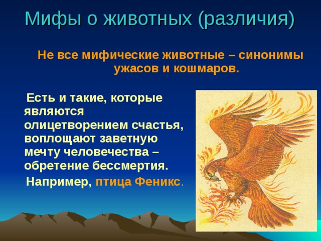 Мифы о животных (различия) Не все мифические животные – синонимы ужасов и кошмаров.   Есть и такие, которые являются олицетворением счастья, воплощают заветную мечту человечества – обретение бессмертия.  Например, птица Феникс .  