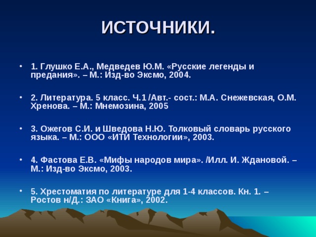 ИСТОЧНИКИ. 1. Глушко Е.А., Медведев Ю.М. «Русские легенды и предания». – М.: Изд-во Эксмо, 2004.  2. Литература. 5 класс. Ч.1 /Авт.- сост.: М.А. Снежевская, О.М. Хренова. – М.: Мнемозина, 2005  3. Ожегов С.И. и Шведова Н.Ю. Толковый словарь русского языка. – М.: ООО «ИТИ Технологии», 2003.  4. Фастова Е.В. «Мифы народов мира». /Илл. И. Ждановой. – М.: Изд-во Эксмо, 2003.  5. Хрестоматия по литературе для 1-4 классов. Кн. 1. – Ростов н/Д.: ЗАО «Книга», 2002. 