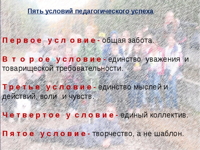 Пять условий педагогического успеха   П е р в о е у с л о в и е - общая забота. В т о р о е у с л о в и е - единство уважения и товарищеской требовательности. Т р е т ь е у с л о в и е - единство мыслей и действий, воли  и чувств. Ч е т в е р т о е у с л о в и е - единый коллектив. П я т о е у с л о в и е - творчество, а не шаблон. 