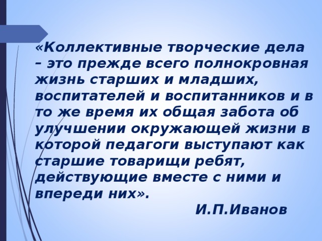 «Коллективные творческие дела – это прежде всего полнокровная жизнь старших и младших, воспитателей и воспитанников и в то же время их общая забота об улучшении окружающей жизни в которой педагоги выступают как старшие товарищи ребят, действующие вместе с ними и впереди них».  И.П.Иванов 