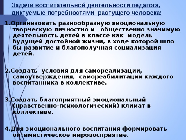 Задачи воспитательной деятельности педагога, диктуемые потребностями растущего человека: 1.Организовать разнообразную эмоциональную творческую личностно и общественно значимую деятельность детей в классе как модель будущей достойной жизни, в ходе которой шло бы развитие и благополучная социализация детей.  2.Создать условия для самореализации, самоутверждения, самореабилитации каждого воспитанника в коллективе.  3.Создать благоприятный эмоциональный (нравственно-психологический) климат в коллективе.  4.Для эмоционального воспитания формировать оптимистическое мировосприятие.  