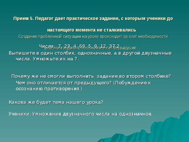 Прием 5. Педагог дает практическое задание, с которым ученики до настоящего момента не сталкивались   Создание проблемной ситуации на уроке происходит за счет необходимости решения задания, не похожего на предыдущие.    Числа: 7, 23, 4, 69, 5, 9, 12, 37,2. Выпишите в один столбик, однозначные, а в другой двузначные числа. Умножьте их на 7. Почему же не смогли выполнить задание во втором столбике? Чем оно отличается от предыдущего? (Побуждение к осознанию противоречия.) Какова же будет тема нашего урока? Ученики: Умножение двузначного числа на однозначное. 