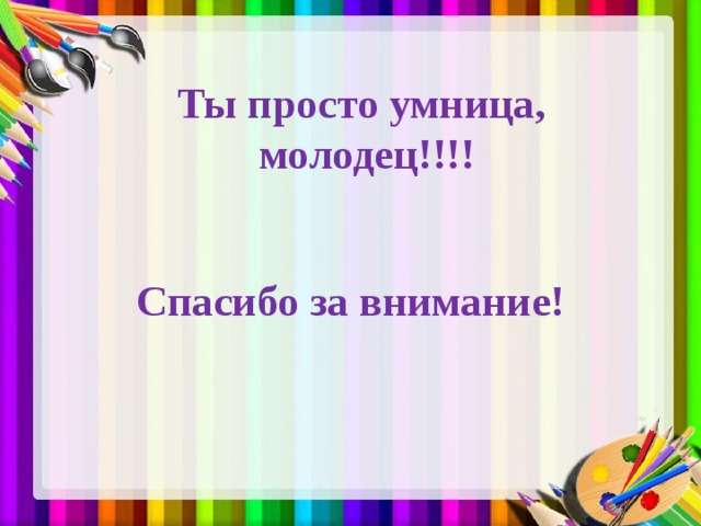 Ты просто умница,  молодец!!!! Спасибо за внимание! 