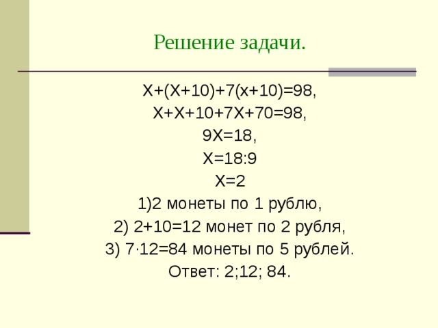 Решение задачи. Х+(Х+10)+7(х+10)=98, Х+Х+10+7Х+70=98, 9Х=18, Х=18:9 Х=2 1)2 монеты по 1 рублю, 2) 2+10=12 монет по 2 рубля, 3) 7 · 12=84 монеты по 5 рублей. Ответ: 2;12; 84. 