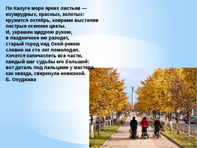 По Калуге море ярких листьев — изумрудных, красных, золотых: кружится октябрь, коврами выстелив пестрые осенние цветы. И, украшен щедрою рукою, в паздничное ею разодет, старый город над Окой-рекою словно на сто лет помолодел. Хочется запечатлеть все части, каждый шаг судьбы его большой: вот деталь под пальцами у мастера, как звезда, сверкнула новизной. Б. Окуджава 