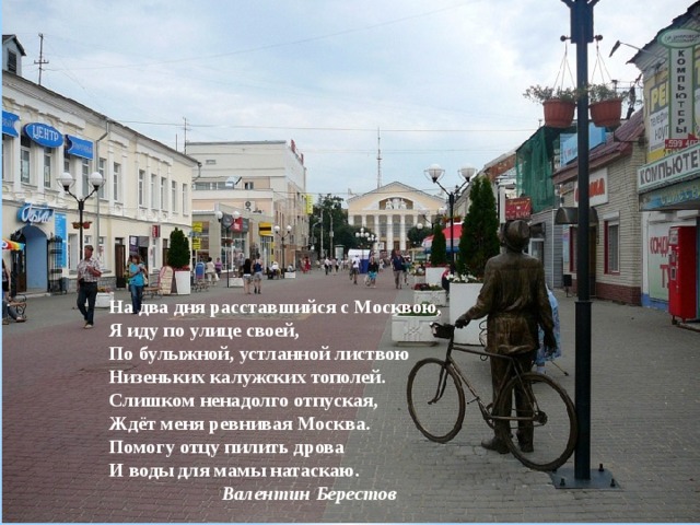 На два дня расставшийся с Москвою,  Я иду по улице своей,  По булыжной, устланной листвою  Низеньких калужских тополей.  Слишком ненадолго отпуская,  Ждёт меня ревнивая Москва.  Помогу отцу пилить дрова  И воды для мамы натаскаю.   Валентин Берестов 