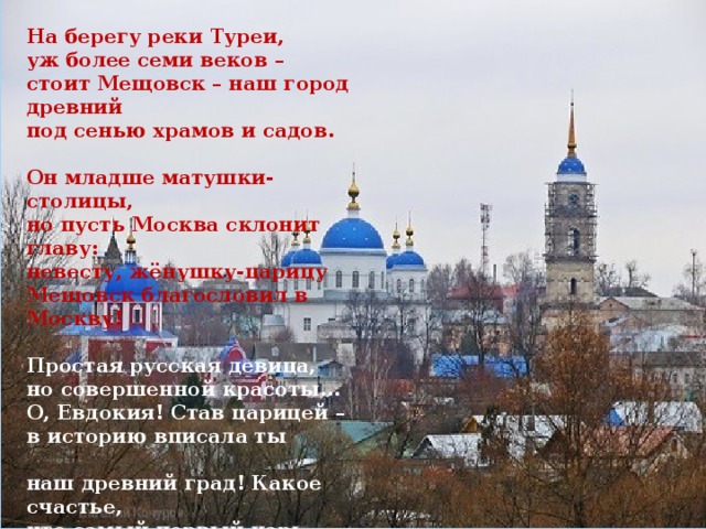 На берегу реки Туреи, уж более семи веков – стоит Мещовск – наш город древний под сенью храмов и садов.   Он младше матушки-столицы, но пусть Москва склонит главу: невесту, жёнушку-царицу Мещовск благословил в Москву!   Простая русская девица, но совершенной красоты… О, Евдокия! Став царицей – в историю вписала ты   наш древний град! Какое счастье, что самый первый царь династии Романовых – избрал тебя! Ты стала матерью царя… О. Шилова   