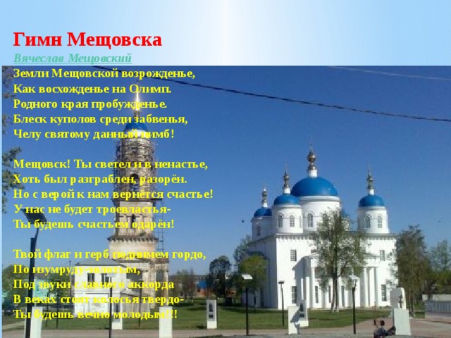 Гимн Мещовска Вячеслав Мещовский Земли Мещовской возрожденье,  Как восхожденье на Олимп.  Родного края пробужденье.  Блеск куполов среди забвенья,  Челу святому данный нимб!   Мещовск! Ты светел и в ненастье,  Хоть был разграблен, разорён.  Но с верой к нам вернётся счастье!  У нас не будет троевластья-  Ты будешь счастьем одарён!   Твой флаг и герб поднимем гордо,  По изумруду-золотым,  Под звуки славного аккорда  В веках стоят колосья твердо-  Ты будешь вечно молодым!!! 