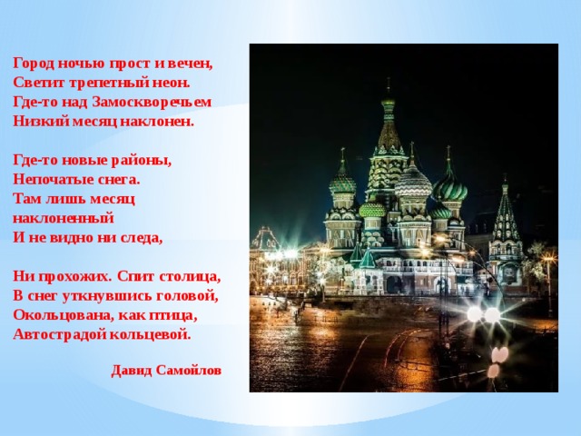 Город ночью прост и вечен, Светит трепетный неон. Где-то над Замоскворечьем Низкий месяц наклонен.   Где-то новые районы, Непочатые снега. Там лишь месяц наклоненный И не видно ни следа,   Ни прохожих. Спит столица, В снег уткнувшись головой, Окольцована, как птица, Автострадой кольцевой. Давид Самойлов 