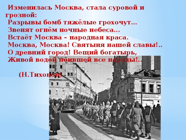  Изменилась Москва, стала суровой и грозной:  Разрывы бомб тяжёлые грохочут…  Звенят огнём ночные небеса...  Встаёт Москва – народная краса.  Москва, Москва! Святыня нашей славы!..  О древний город! Вещий богатырь,  Живой водой поившей все народы!..  (Н.Тихонов) 