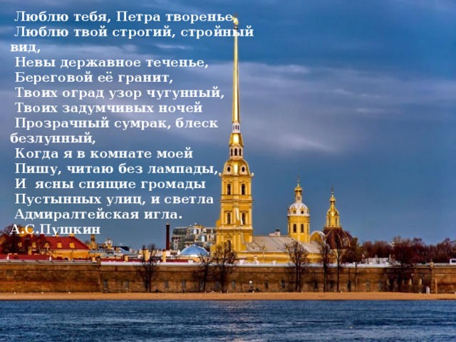  Люблю тебя, Петра творенье,  Люблю твой строгий, стройный вид,  Невы державное теченье,  Береговой её гранит,  Твоих оград узор чугунный,  Твоих задумчивых ночей  Прозрачный сумрак, блеск безлунный,  Когда я в комнате моей  Пишу, читаю без лампады,  И ясны спящие громады  Пустынных улиц, и светла  Адмиралтейская игла. А.С.Пушкин 