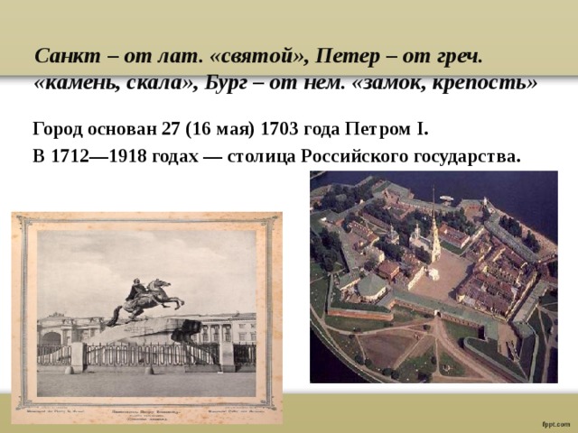  Санкт – от лат. «святой», Петер – от греч. «камень, скала», Бург – от нем. «замок, крепость» Город основан 27 (16 мая) 1703 года Петром I. В 1712—1918 годах — столица Российского государства.      