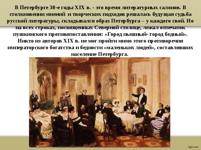 В Петербурге 30-е годы XIX в. - это время литературных салонов. В столкновении мнений и творческих подходов решалась будущая судьба русской литературы, складывался образ Петербурга – у каждого свой. Но на всех строках, посвященных Северной столице, лежал отпечаток пушкинского противопоставления: «Город пышный- город бедный». Никто из авторов XIX в. не мог пройти мимо этого противоречия императорского богатства и бедности «маленьких людей», составлявших население Петербурга. 