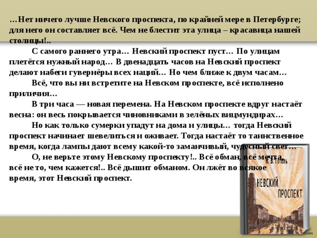 … Нет ничего лучше Невского проспекта, по крайней мере в Петербурге; для него он составляет всё. Чем не блестит эта улица – красавица нашей столицы!..  С самого раннего утра… Невский проспект пуст… По улицам плетётся нужный народ… В двенадцать часов на Невский проспект делают набеги гувернёры всех наций… Но чем ближе к двум часам…  Всё, что вы ни встретите на Невском проспекте, всё исполнено приличия…  В три часа — новая перемена. На Невском проспекте вдруг настаёт весна: он весь покрывается чиновниками в зелёных вицмундирах…  Но как только сумерки упадут на дома и улицы… тогда Невский проспект начинает шевелиться и оживает. Тогда настаёт то таинственное время, когда лампы дают всему какой-то заманчивый, чудесный свет…  О, не верьте этому Невскому проспекту!.. Всё обман, всё мечта,  всё не то, чем кажется!.. Всё дышит обманом. Он лжёт во всякое  время, этот Невский проспект. 