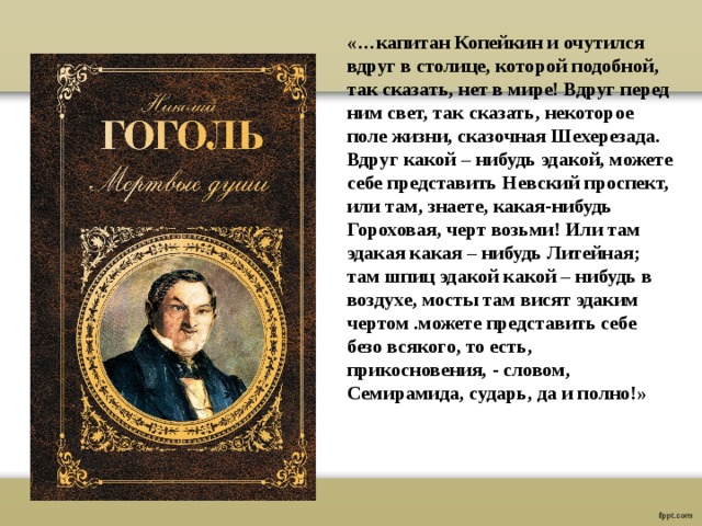 «…капитан Копейкин и очутился вдруг в столице, которой подобной, так сказать, нет в мире! Вдруг перед ним свет, так сказать, некоторое поле жизни, сказочная Шехерезада. Вдруг какой – нибудь эдакой, можете себе представить Невский проспект, или там, знаете, какая-нибудь Гороховая, черт возьми! Или там эдакая какая – нибудь Литейная; там шпиц эдакой какой – нибудь в воздухе, мосты там висят эдаким чертом .можете представить себе безо всякого, то есть, прикосновения, - словом, Семирамида, сударь, да и полно!» 