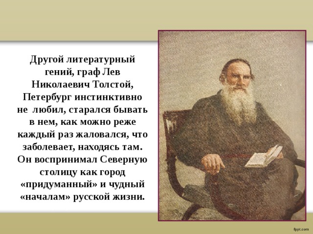 Другой литературный гений, граф Лев Николаевич Толстой, Петербург инстинктивно не любил, старался бывать в нем, как можно реже каждый раз жаловался, что заболевает, находясь там. Он воспринимал Северную столицу как город «придуманный» и чудный «началам» русской жизни. 