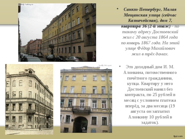 Санкт-Петербург, Малая Мещанская улица (сейчас Казначейская), дом 7, квартира 36 (2-й этаж) - по такому адресу Достоевский жил с 20 августа 1864 года по январь 1867 года. На этой улице Фёдор Михайлович жил в трёх домах.  Это доходный дом И. М. Алонкина, потомственного почётного гражданина, купца. Квартиру у него Достоевский нанял без контракта, по 25 рублей в месяц с условием платежа вперёд, за два месяца (19 августа он заплатил Алонкину 10 рублей в задаток). 
