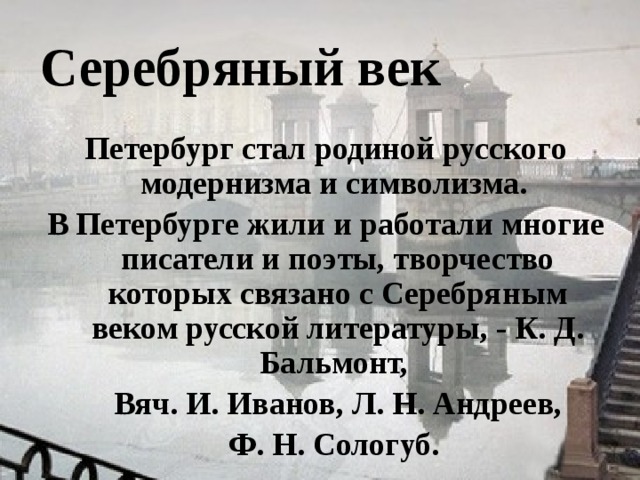  Серебряный век Петербург стал родиной русского модернизма и символизма. В Петербурге жили и работали многие писатели и поэты, творчество которых связано с Серебряным веком русской литературы, - К. Д. Бальмонт,  Вяч. И. Иванов, Л. Н. Андреев,  Ф. Н. Сологуб.  