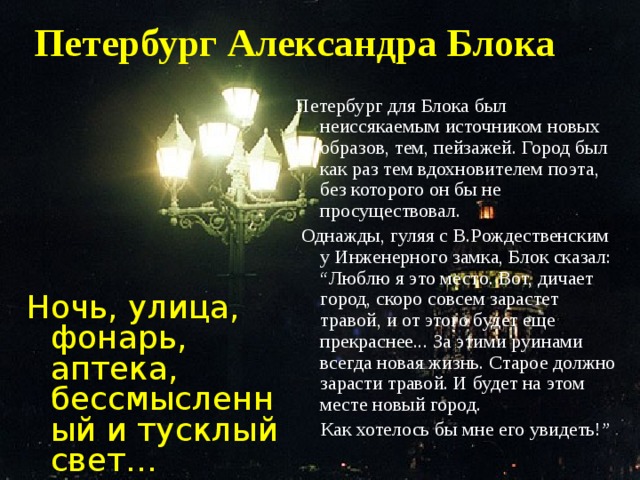 Петербург Александра Блока Петербург для Блока был неиссякаемым источником новых образов, тем, пейзажей. Город был как раз тем вдохновителем поэта, без которого он бы не просуществовал.  Однажды, гуляя с В.Рождественским у Инженерного замка, Блок сказал: “Люблю я это место. Вот, дичает город, скоро совсем зарастет травой, и от этого будет еще прекраснее... За этими руинами всегда новая жизнь. Старое должно зарасти травой. И будет на этом месте новый город.  Как хотелось бы мне его увидеть!” Ночь, улица, фонарь, аптека, бессмысленный и тусклый свет…  