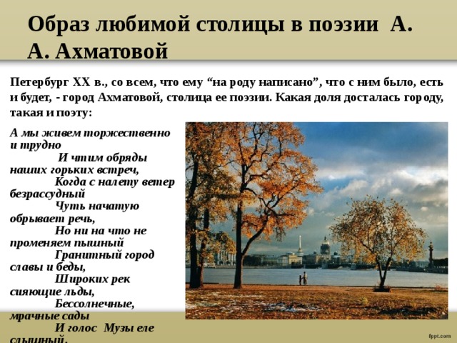 Образ любимой столицы в поэзии А. А. Ахматовой Петербург ХХ в., со всем, что ему “на роду написано”, что с ним было, есть и будет, - город Ахматовой, столица ее поэзии. Какая доля досталась городу, такая и поэту:   А мы живем торжественно и трудно  И чтим обряды наших горьких встреч,  Когда с налету ветер безрассудный  Чуть начатую обрывает речь,  Но ни на что не променяем пышный  Гранитный город славы и беды,  Широких рек сияющие льды,  Бессолнечные, мрачные сады  И голос Музы еле слышный .  