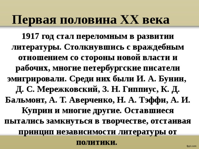 Первая половина ХХ века 1917 год стал переломным в развитии литературы. Столкнувшись с враждебным отношением со стороны новой власти и рабочих, многие петербургские писатели эмигрировали. Среди них были И. А. Бунин, Д. С. Мережковский, З. Н. Гиппиус, К. Д. Бальмонт, А. Т. Аверченко, Н. А. Тэффи, А. И. Куприн и многие другие. Оставшиеся пытались замкнуться в творчестве, отстаивая принцип независимости литературы от политики.  