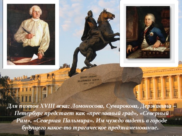 Для поэтов XVIII века: Ломоносова, Сумарокова, Державина – Петербург предстает как «преславный град», «Северный Рим», «Северная Пальмира». Им чуждо видеть в городе будущего какое-то трагическое предзнаменование. 