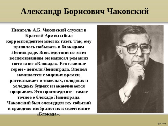 Александр Борисович Чаковский Писатель А.Б. Чаковский служил в Красной Армии и был корреспондентом многих газет. Так, ему пришлось побывать в блокадном Ленинграде. Впоследствии по этим воспоминаниям он написал роман из пяти книг «Блокада». Его главные герои - жители Ленинграда. Эпопея начинается с мирных времен, рассказывает о тяжелых, голодных и холодных буднях и заканчивается прорывом. Это произведение - самое точное о блокаде Ленинграда. Чаковский был очевидцем тех событий и правдиво изобразил их в своей книге «Блокада». 