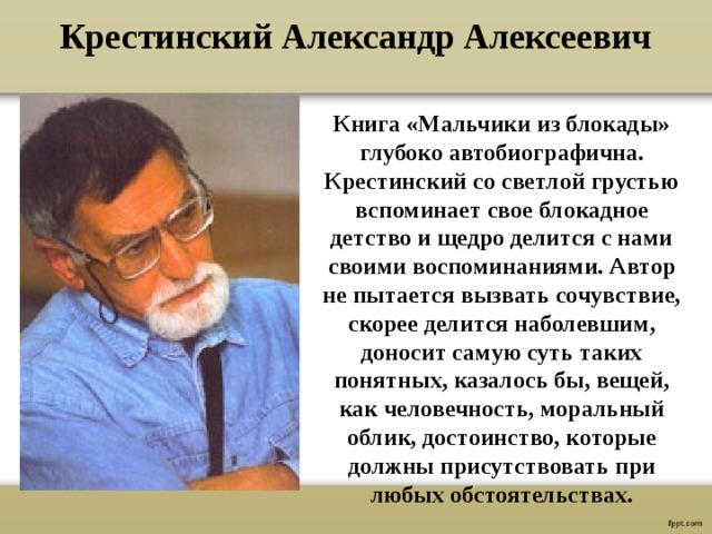 Крестинский Александр Алексеевич Книга «Мальчики из блокады» глубоко автобиографична. Крестинский со светлой грустью вспоминает свое блокадное детство и щедро делится с нами своими воспоминаниями. Автор не пытается вызвать сочувствие, скорее делится наболевшим, доносит самую суть таких понятных, казалось бы, вещей, как человечность, моральный облик, достоинство, которые должны присутствовать при любых обстоятельствах. 