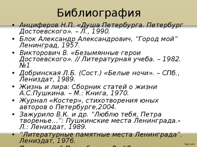 Библиография Анциферов Н.П. «Душа Петербурга. Петербург Достоевского». – Л., 1990. Блок Александр Александрович, “Город мой” Ленинград, 1957. Викторович В. «Безымянные герои Достоевского». // Литературная учеба. – 1982. №1 Добринская Л.Б. (Сост.) «Белые ночи». – СПб., Лениздат, 1989. Жизнь и лира: Сборник статей о жизни А.С.Пушкина. – М.: Книга, 1970. Журнал «Костер», стихотворения юных авторов о Петербурге,2004. Зажурило В.К. и др. “Люблю тебя, Петра творенье…”: Пушкинские места Ленинграда.- Л.: Лениздат, 1989. “ Литературные памятные места Ленинграда”. Лениздат, 1976. Пушкинский Петербург. – Л.: “Ленинградское газетно-журнальное и книжное изд-во”, 1949. 35 