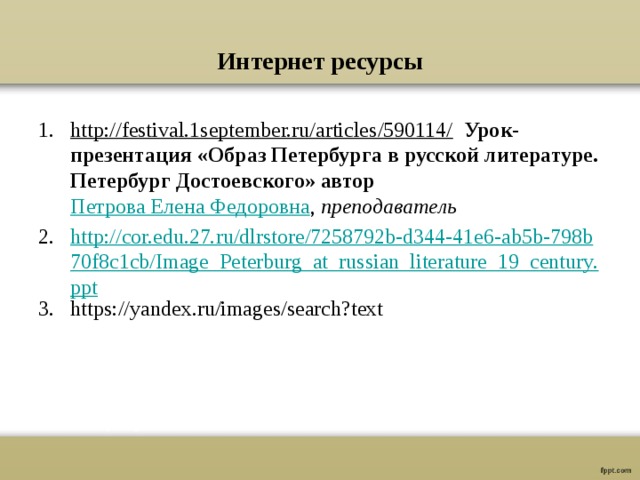  Интернет ресурсы   http://festival.1september.ru/articles/590114/  Урок-презентация «Образ Петербурга в русской литературе. Петербург Достоевского» автор Петрова Елена Федоровна , преподаватель http://cor.edu.27.ru/dlrstore/7258792b-d344-41e6-ab5b-798b70f8c1cb/Image_Peterburg_at_russian_literature_19_century.ppt https://yandex.ru/images/search?text 