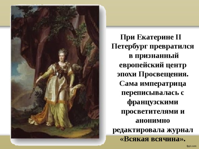 При Екатерине II Петербург превратился в признанный европейский центр эпохи Просвещения. Сама императрица переписывалась с французскими просветителями и анонимно редактировала журнал «Всякая всячина». 