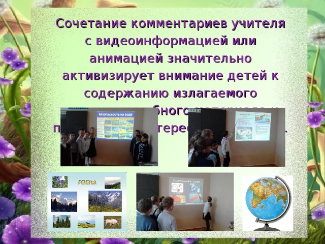 Сочетание комментариев учителя с видеоинформацией или анимацией значительно активизирует внимание детей к содержанию излагаемого учителем учебного материала и повышается интерес к новой теме. 