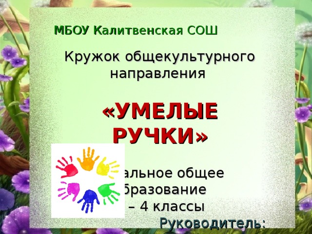 МБОУ Калитвенская СОШ Кружок общекультурного направления  «УМЕЛЫЕ РУЧКИ» начальное общее образование 1 – 4 классы Руководитель: Недвига Елена Владимировна 