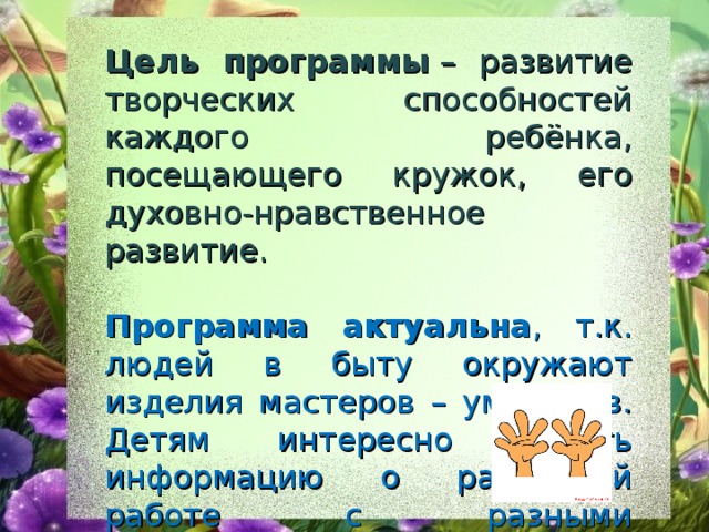 Цель программы  – развитие творческих способностей каждого ребёнка, посещающего кружок, его духовно-нравственное развитие. Программа актуальна , т.к. людей в быту окружают изделия мастеров – умельцев. Детям интересно узнать информацию о различной работе с разными материалами, попробовать свои силы в этом направлении при изготовлении изделий.  