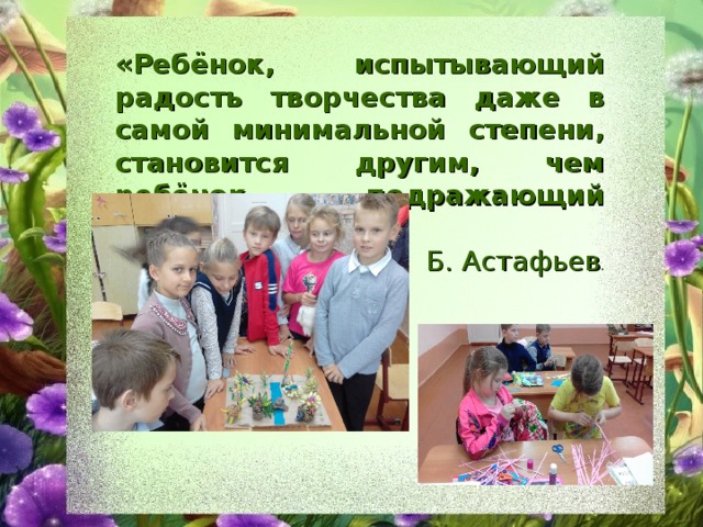 «Ребёнок, испытывающий радость творчества даже в самой минимальной степени, становится другим, чем ребёнок, подражающий актам других» Б. Астафьев . 